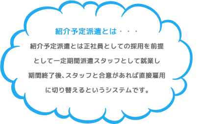 紹介予定派遣とは・・・。紹介予定派遣とは正社員としての採用を前提として一定期間派遣スタッフとして就業し期間終了後、スタッフと合意があれば直接雇用に切り替えるというシステムです。
